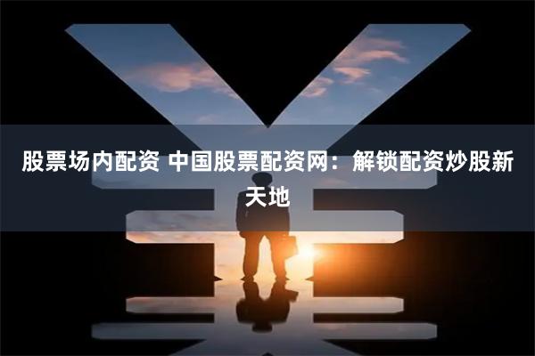 股票场内配资 中国股票配资网：解锁配资炒股新天地