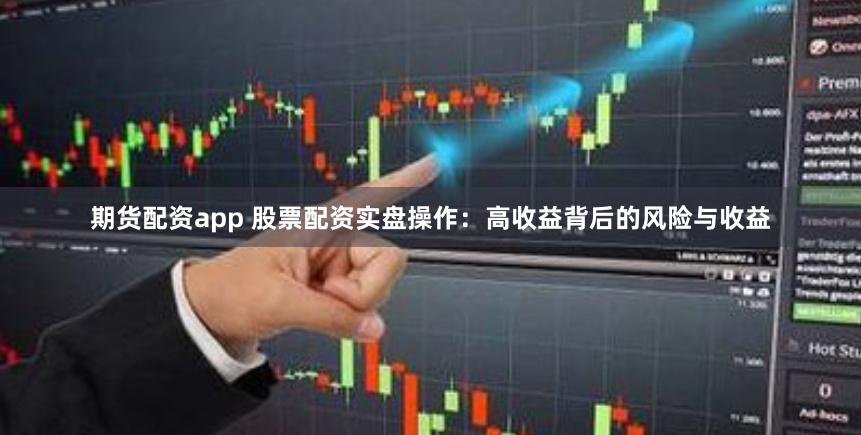 期货配资app 股票配资实盘操作：高收益背后的风险与收益