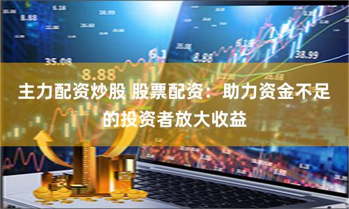 主力配资炒股 股票配资：助力资金不足的投资者放大收益