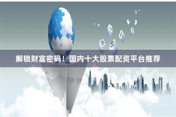 解锁财富密码！国内十大股票配资平台推荐