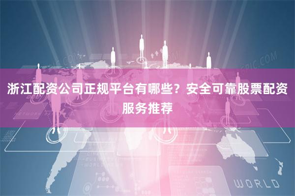 浙江配资公司正规平台有哪些？安全可靠股票配资服务推荐
